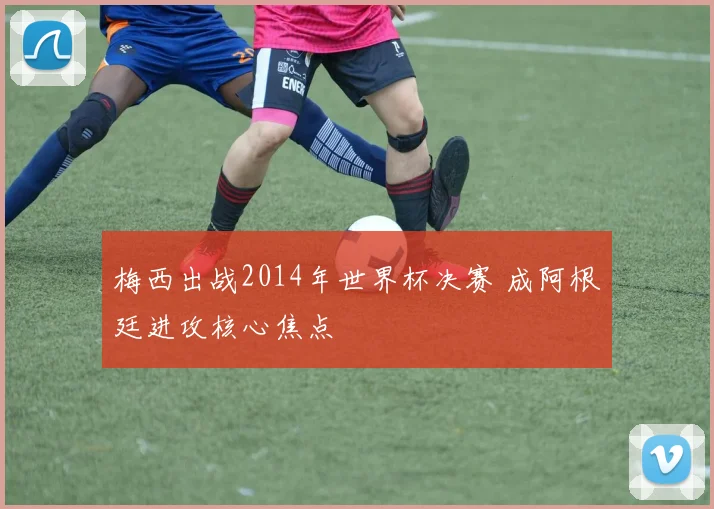 梅西出战2014年世界杯决赛 成阿根廷进攻核心焦点