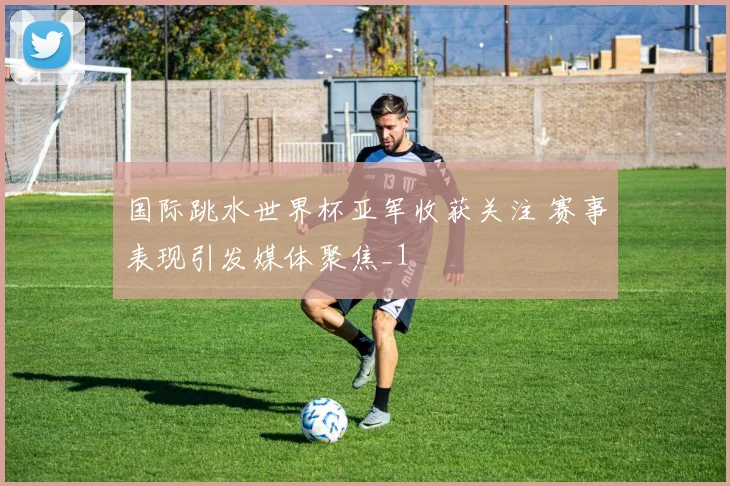 国际跳水世界杯亚军收获关注 赛事表现引发媒体聚焦_1