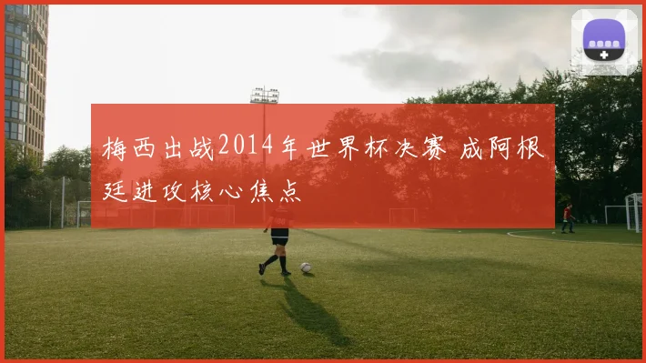 梅西出战2014年世界杯决赛 成阿根廷进攻核心焦点
