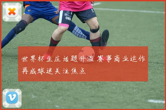 世界杯坐庄话题升温 赛事商业运作再成球迷关注焦点
