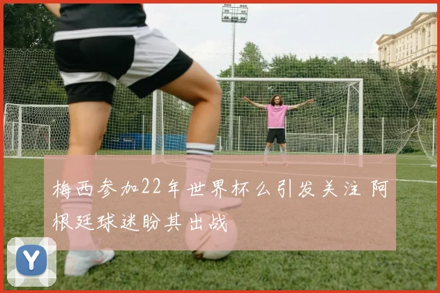 梅西参加22年世界杯么引发关注 阿根廷球迷盼其出战